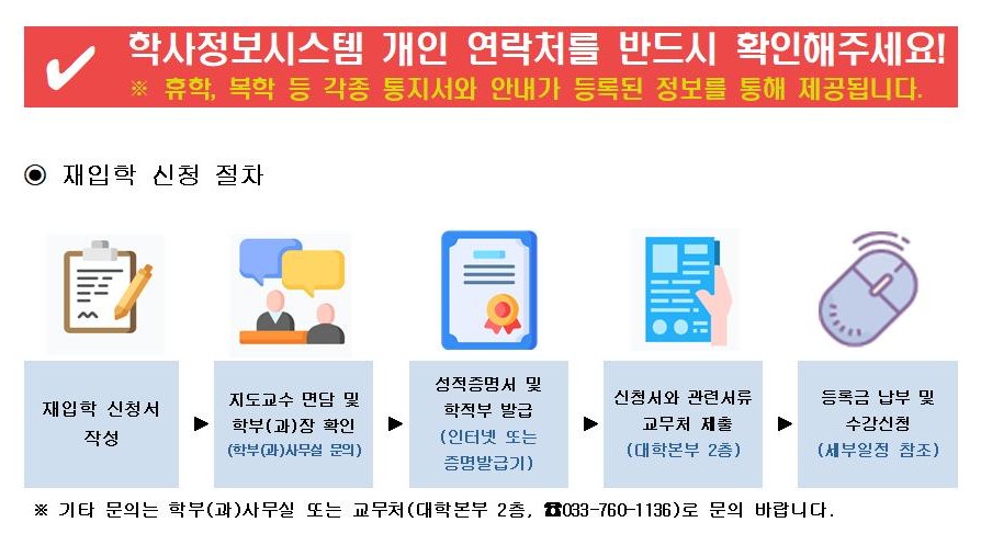  학사정보시스템 개인 연락처를 반드시 확인해주세요!  ※ 휴학, 복학 등 각종 통지서와 안내가 등록된 정보를 통해 제공됩니다.  ⊙ 재입학 신청 절차   재입학 신청서 작성 &rarr; 지도교수 면담 및 학부(과)장 확인 (학부(과)사무실 문의) &rarr; 성적증명서 및 학적부 발급 (인터넷 또는 증명발급기) &rarr; 신청서와 관련서류 교무처 제출 (대학본부 2층) &rarr; 등록금 납부 및 수강신청 (세부일정 참고)  ※ 기타 문의는 학부(과)사무실 또는 교무처(대학본부 2층, ☎033-760-1136)로 문의 바랍니다.